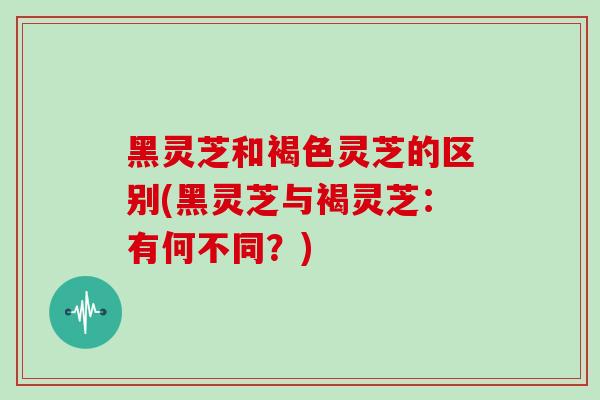 黑灵芝和褐色灵芝的区别(黑灵芝与褐灵芝:有何不同?) 黑灵芝和褐色灵芝的区别(黑灵芝与褐灵芝:有何不同?)