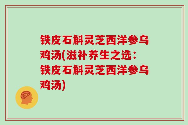 铁皮石斛灵芝西洋参乌鸡汤(滋补养生之选:铁皮石斛灵芝西洋参乌鸡汤) 铁皮石斛灵芝西洋参乌鸡汤(滋补养生之选:铁皮石斛灵芝西洋参乌鸡汤)