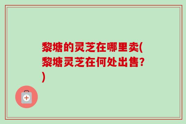 黎塘的灵芝在哪里卖(黎塘灵芝在何处出售?) 黎塘的灵芝在哪里卖(黎塘灵芝在何处出售?)