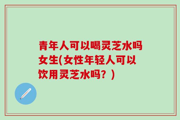 青年人可以喝灵芝水吗女生(女性年轻人可以饮用灵芝水吗？)