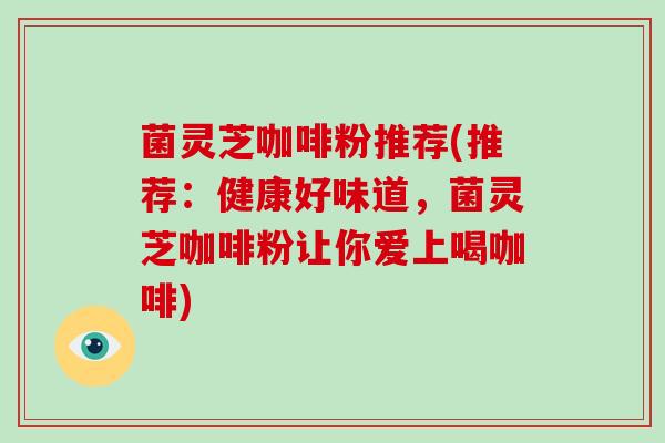 菌灵芝咖啡粉推荐(推荐:健康好味道,菌灵芝咖啡粉让你爱上喝咖啡) 菌灵芝咖啡粉推荐(推荐:健康好味道,菌灵芝咖啡粉让你爱上喝咖啡)
