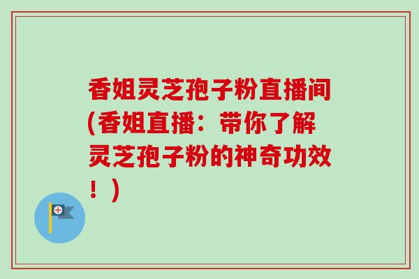 香姐灵芝孢子粉直播间(香姐直播:带你了解灵芝孢子粉的神奇功效!) 香姐灵芝孢子粉直播间(香姐直播:带你了解灵芝孢子粉的神奇功效!)