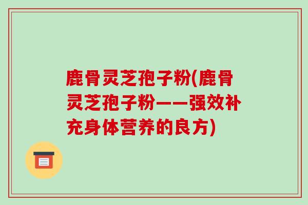 鹿骨灵芝孢子粉(鹿骨灵芝孢子粉——强效补充身体营养的良方) 鹿骨灵芝孢子粉(鹿骨灵芝孢子粉——强效补充身体营养的良方)