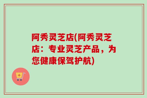 阿秀灵芝店(阿秀灵芝店：专业灵芝产品，为您健康保驾护航)