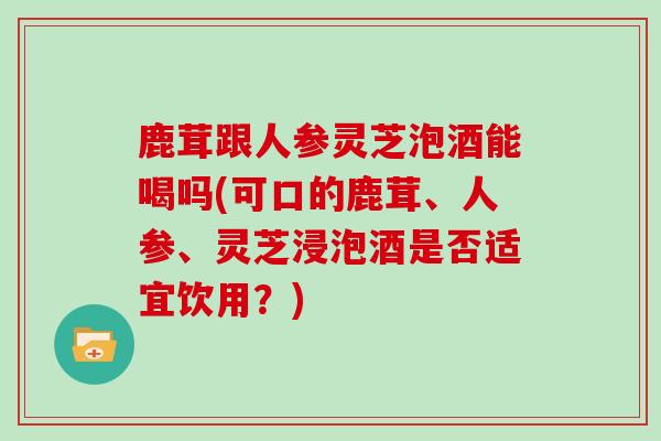 鹿茸跟人参灵芝泡酒能喝吗(可口的鹿茸、人参、灵芝浸泡酒是否适宜饮用?) 鹿茸跟人参灵芝泡酒能喝吗(可口的鹿茸、人参、灵芝浸泡酒是否适宜饮用?)