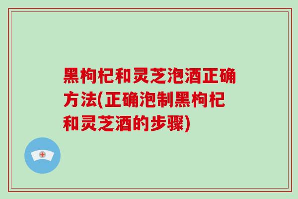 黑枸杞和灵芝泡酒正确方法(正确泡制黑枸杞和灵芝酒的步骤) 黑枸杞和灵芝泡酒正确方法(正确泡制黑枸杞和灵芝酒的步骤)