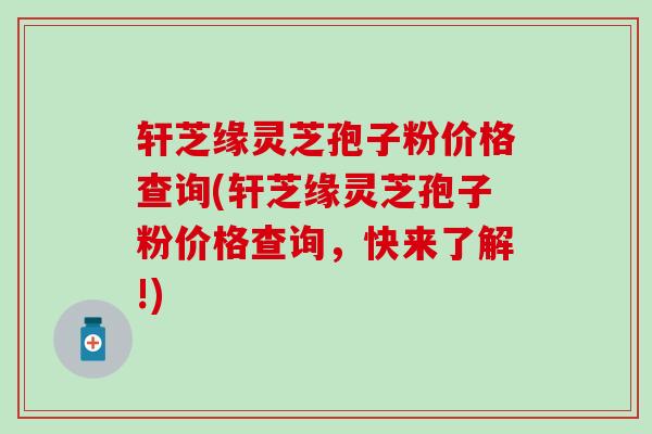 轩芝缘灵芝孢子粉价格查询(轩芝缘灵芝孢子粉价格查询,快来了解!) 轩芝缘灵芝孢子粉价格查询(轩芝缘灵芝孢子粉价格查询,快来了解!)