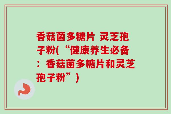 香菇菌多糖片 灵芝孢子粉(“健康养生必备:香菇菌多糖片和灵芝孢子粉”) 香菇菌多糖片 灵芝孢子粉(“健康养生必备:香菇菌多糖片和灵芝孢子粉”)