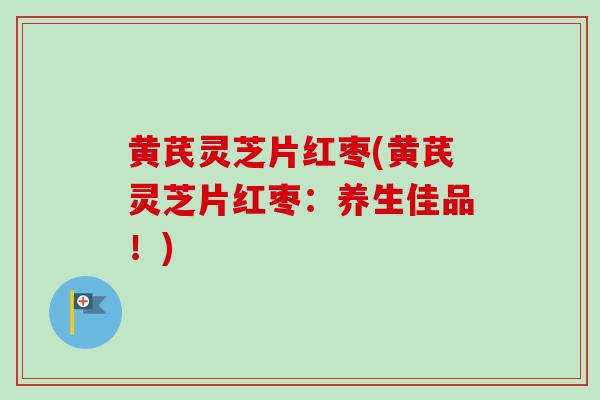 黄芪灵芝片红枣(黄芪灵芝片红枣:养生佳品!) 黄芪灵芝片红枣(黄芪灵芝片红枣:养生佳品!)