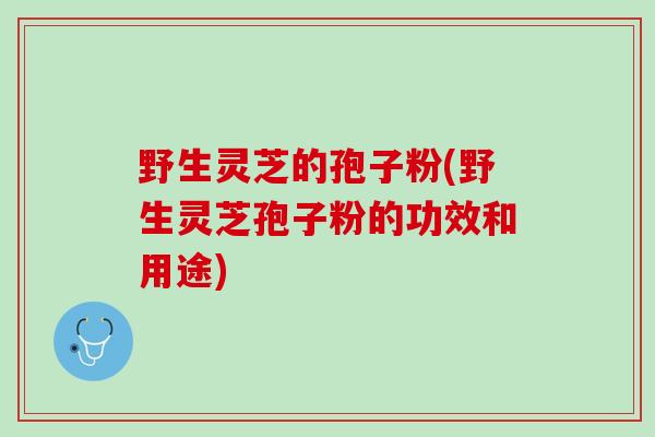 野生灵芝的孢子粉(野生灵芝孢子粉的功效和用途) 野生灵芝的孢子粉(野生灵芝孢子粉的功效和用途)