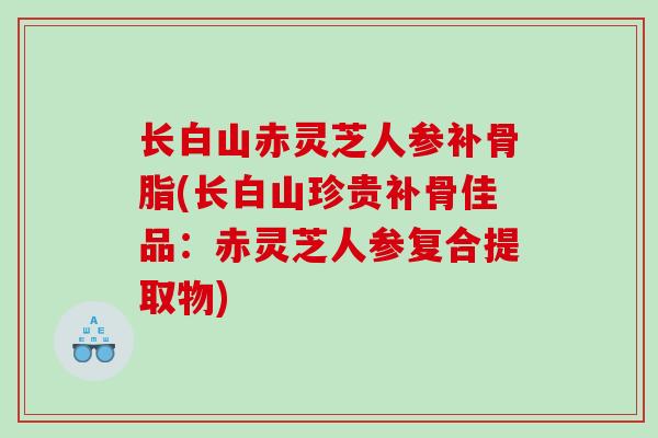 长白山赤灵芝人参补骨脂(长白山珍贵补骨佳品：赤灵芝人参复合提取物)