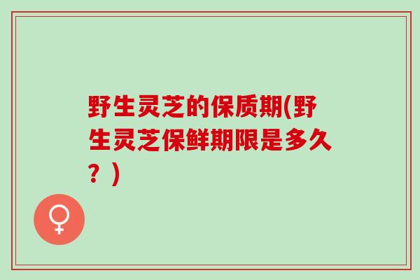 野生灵芝的保质期(野生灵芝保鲜期限是多久?) 野生灵芝的保质期(野生灵芝保鲜期限是多久?)