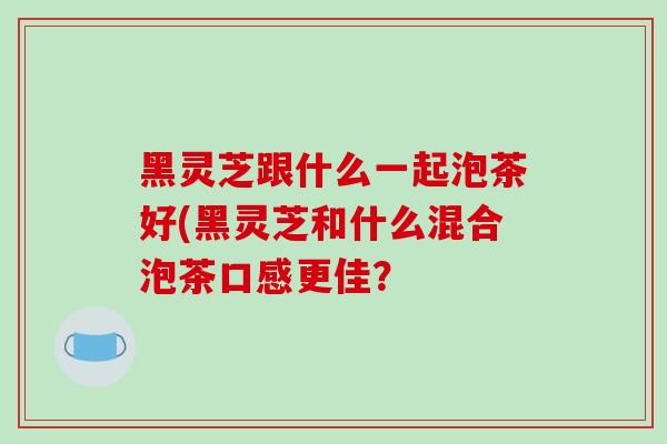 黑灵芝跟什么一起泡茶好(黑灵芝和什么混合泡茶口感更佳? 黑灵芝跟什么一起泡茶好(黑灵芝和什么混合泡茶口感更佳?