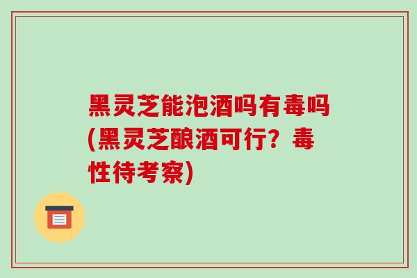 黑灵芝能泡酒吗有毒吗(黑灵芝酿酒可行？毒性待考察)