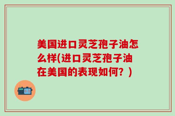 美国进口灵芝孢子油怎么样(进口灵芝孢子油在美国的表现如何?) 美国进口灵芝孢子油怎么样(进口灵芝孢子油在美国的表现如何?)