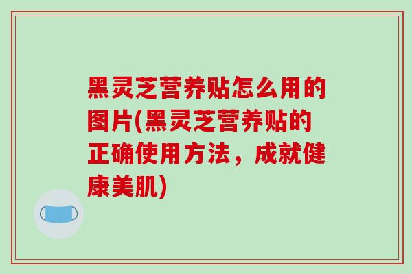 黑灵芝营养贴怎么用的图片(黑灵芝营养贴的正确使用方法,成就健康美肌) 黑灵芝营养贴怎么用的图片(黑灵芝营养贴的正确使用方法,成就健康美肌)