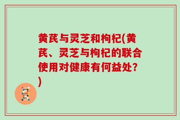 黄芪与灵芝和枸杞(黄芪、灵芝与枸杞的联合使用对健康有何益处?) 黄芪与灵芝和枸杞(黄芪、灵芝与枸杞的联合使用对健康有何益处?)