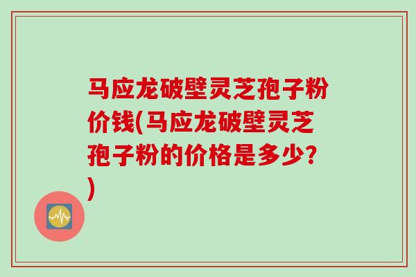 马应龙破壁灵芝孢子粉价钱(马应龙破壁灵芝孢子粉的价格是多少?) 马应龙破壁灵芝孢子粉价钱(马应龙破壁灵芝孢子粉的价格是多少?)