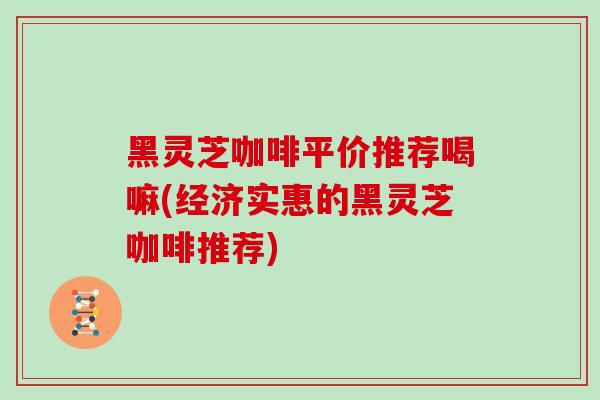 黑灵芝咖啡平价推荐喝嘛(经济实惠的黑灵芝咖啡推荐) 黑灵芝咖啡平价推荐喝嘛(经济实惠的黑灵芝咖啡推荐)