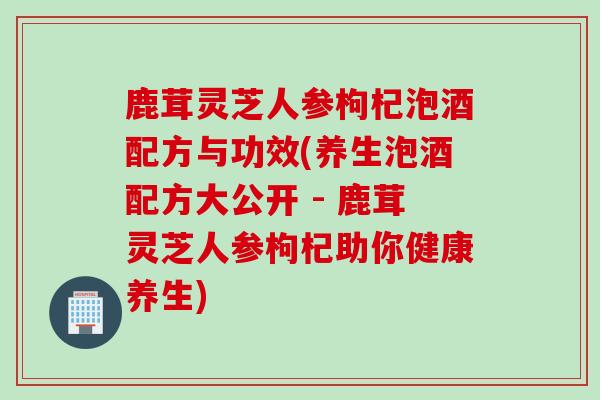 鹿茸灵芝人参枸杞泡酒配方与功效(养生泡酒配方大公开 - 鹿茸灵芝人参枸杞助你健康养生) 鹿茸灵芝人参枸杞泡酒配方与功效(养生泡酒配方大公开 - 鹿茸灵芝人参枸杞助你健康养生)