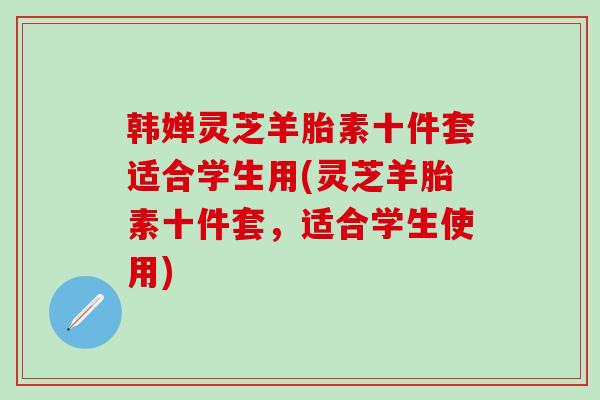 韩婵灵芝羊胎素十件套适合学生用(灵芝羊胎素十件套，适合学生使用)
