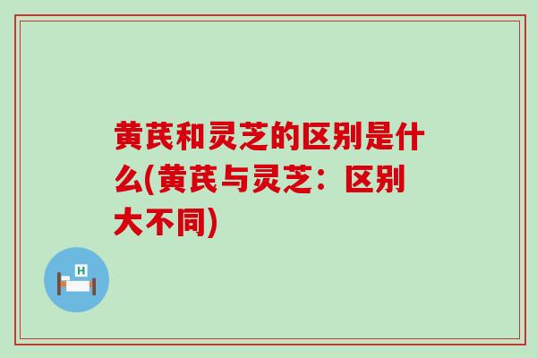黄芪和灵芝的区别是什么(黄芪与灵芝:区别大不同) 黄芪和灵芝的区别是什么(黄芪与灵芝:区别大不同)