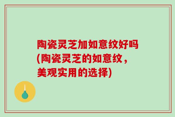 陶瓷灵芝加如意纹好吗(陶瓷灵芝的如意纹,美观实用的选择) 陶瓷灵芝加如意纹好吗(陶瓷灵芝的如意纹,美观实用的选择)