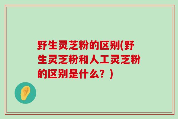 野生灵芝粉的区别(野生灵芝粉和人工灵芝粉的区别是什么?) 野生灵芝粉的区别(野生灵芝粉和人工灵芝粉的区别是什么?)