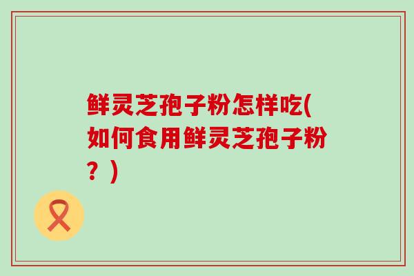 鲜灵芝孢子粉怎样吃(如何食用鲜灵芝孢子粉?) 鲜灵芝孢子粉怎样吃(如何食用鲜灵芝孢子粉?)