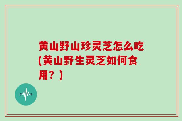 黄山野山珍灵芝怎么吃(黄山野生灵芝如何食用?) 黄山野山珍灵芝怎么吃(黄山野生灵芝如何食用?)