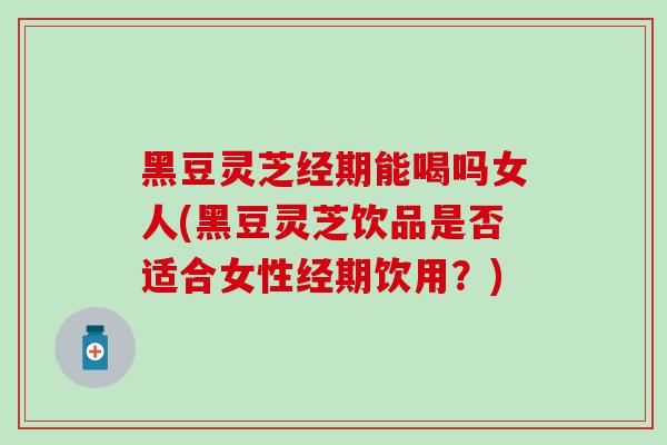 黑豆灵芝经期能喝吗女人(黑豆灵芝饮品是否适合女性经期饮用?) 黑豆灵芝经期能喝吗女人(黑豆灵芝饮品是否适合女性经期饮用?)
