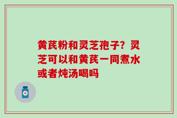 黄芪粉和灵芝孢子？灵芝可以和黄芪一同煮水或者炖汤喝吗