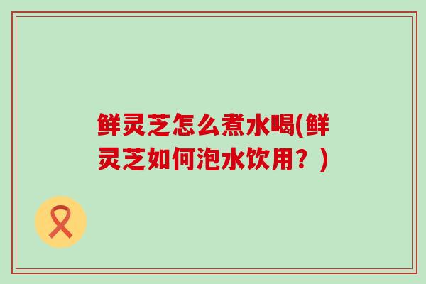 鲜灵芝怎么煮水喝(鲜灵芝如何泡水饮用?) 鲜灵芝怎么煮水喝(鲜灵芝如何泡水饮用?)