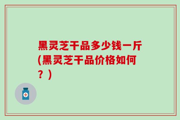 黑灵芝干品多少钱一斤(黑灵芝干品价格如何?) 黑灵芝干品多少钱一斤(黑灵芝干品价格如何?)