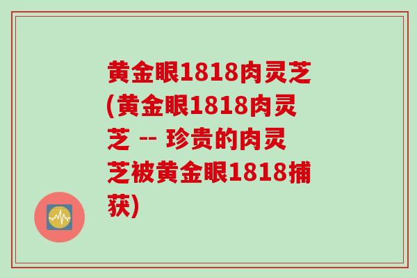 黄金眼1818肉灵芝(黄金眼1818肉灵芝 -- 珍贵的肉灵芝被黄金眼1818捕获) 黄金眼1818肉灵芝(黄金眼1818肉灵芝 -- 珍贵的肉灵芝被黄金眼1818捕获)