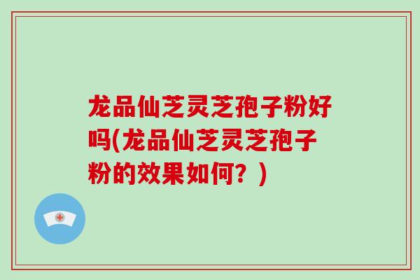 龙品仙芝灵芝孢子粉好吗(龙品仙芝灵芝孢子粉的效果如何？)