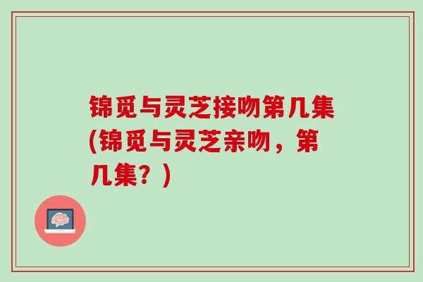 锦觅与灵芝接吻第几集(锦觅与灵芝亲吻,第几集?) 锦觅与灵芝接吻第几集(锦觅与灵芝亲吻,第几集?)