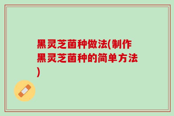 黑灵芝菌种做法(制作黑灵芝菌种的简单方法) 黑灵芝菌种做法(制作黑灵芝菌种的简单方法)