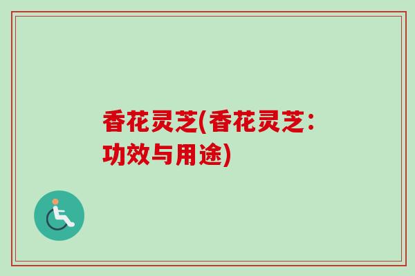 香花灵芝(香花灵芝:功效与用途) 香花灵芝(香花灵芝:功效与用途)