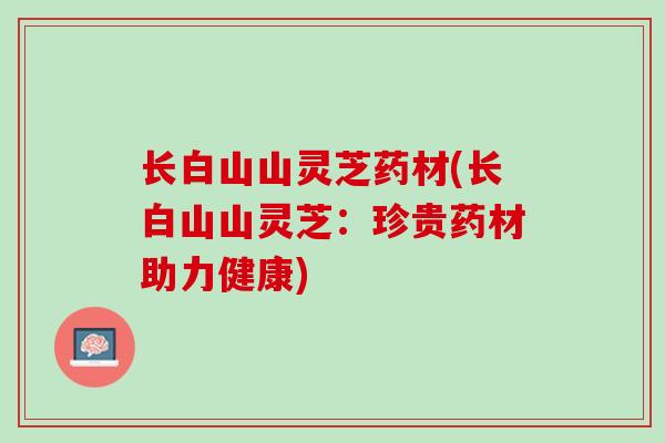 长白山山灵芝药材(长白山山灵芝:珍贵药材助力健康) 长白山山灵芝药材(长白山山灵芝:珍贵药材助力健康)