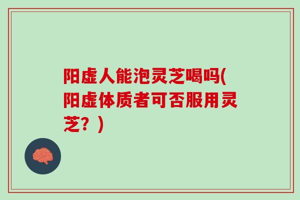 阳虚人能泡灵芝喝吗(阳虚体质者可否服用灵芝?) 阳虚人能泡灵芝喝吗(阳虚体质者可否服用灵芝?)