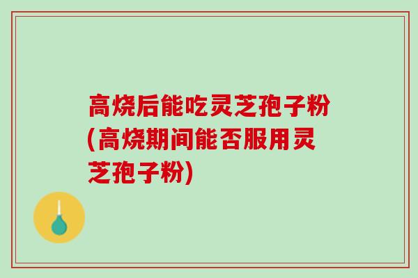 高烧后能吃灵芝孢子粉(高烧期间能否服用灵芝孢子粉)
