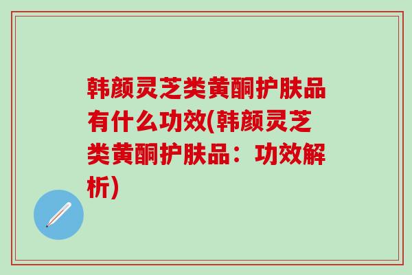 韩颜灵芝类黄酮护肤品有什么功效(韩颜灵芝类黄酮护肤品：功效解析)
