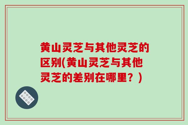 黄山灵芝与其他灵芝的区别(黄山灵芝与其他灵芝的差别在哪里？)