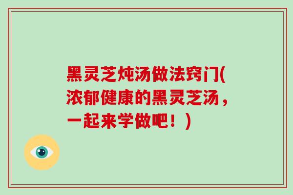 黑灵芝炖汤做法窍门(浓郁健康的黑灵芝汤，一起来学做吧！)