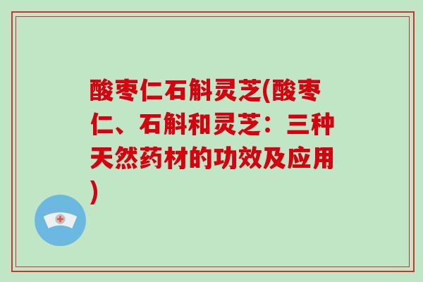 酸枣仁石斛灵芝(酸枣仁、石斛和灵芝:三种天然药材的功效及应用) 酸枣仁石斛灵芝(酸枣仁、石斛和灵芝:三种天然药材的功效及应用)