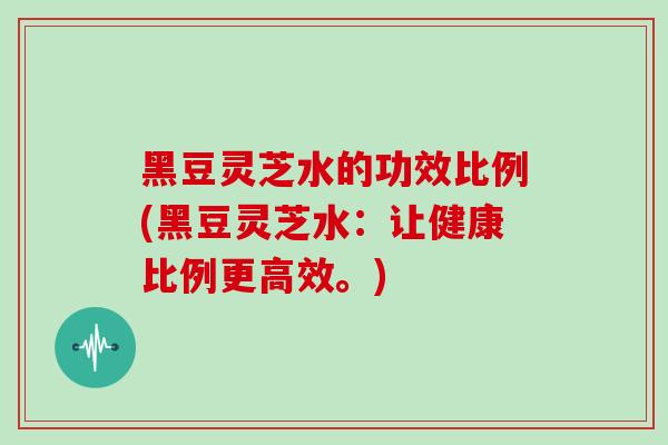 黑豆灵芝水的功效比例(黑豆灵芝水:让健康比例更高效。) 黑豆灵芝水的功效比例(黑豆灵芝水:让健康比例更高效。)
