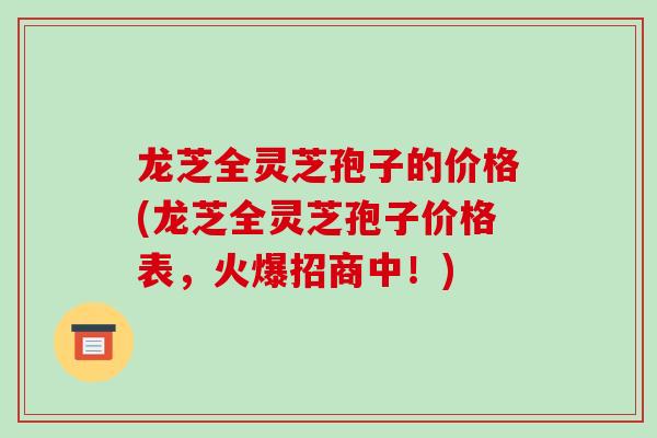 龙芝全灵芝孢子的价格(龙芝全灵芝孢子价格表,火爆招商中!) 龙芝全灵芝孢子的价格(龙芝全灵芝孢子价格表,火爆招商中!)