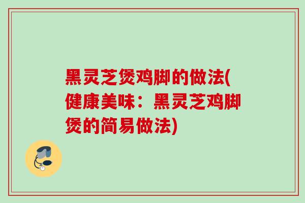 黑灵芝煲鸡脚的做法(健康美味:黑灵芝鸡脚煲的简易做法) 黑灵芝煲鸡脚的做法(健康美味:黑灵芝鸡脚煲的简易做法)