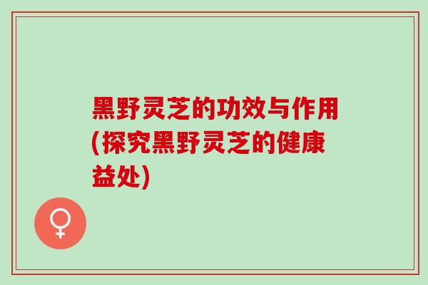 黑野灵芝的功效与作用(探究黑野灵芝的健康益处) 黑野灵芝的功效与作用(探究黑野灵芝的健康益处)